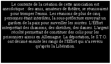 Zone de Texte: Le contexte de la cr�ation de cette association est anecdotique : des amis, amateurs de th��tre, se r�unissaient pour tromper l'ennui. Les r�unions de plus de cinq personnes �tant interdites, la sous-pr�fecture envoyait un gardien de la paix pour surveiller les soir�es. L'Effort interpr�tait des chansons, des sketches, des danses. L'argent r�colt� permettait de constituer des colis pour les prisonniers aixois en Allemagne. La d�portation, le S.T.O. ont d�cim� ensuite les rangs de l'Effort qui n'a rev�cu qu'apr�s la Lib�ration.